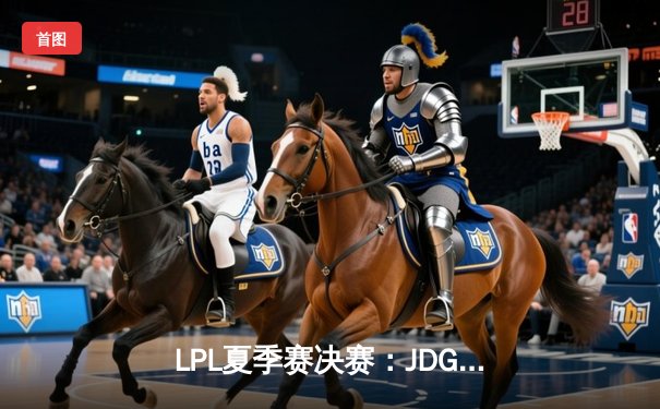 LPL夏季赛决赛：JDG鏖战五局力克TES，成功卫冕联赛冠军