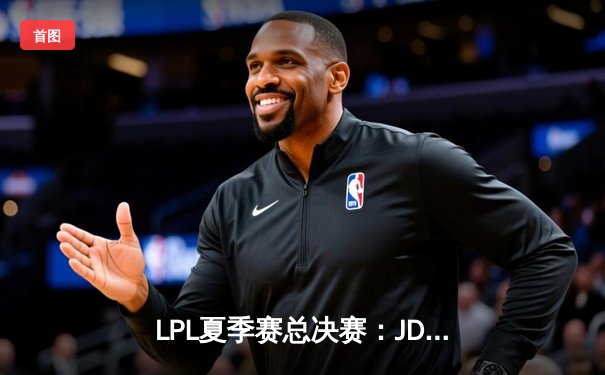 LPL夏季赛总决赛：JDG鏖战五局力克TES，成功卫冕斩获三连冠