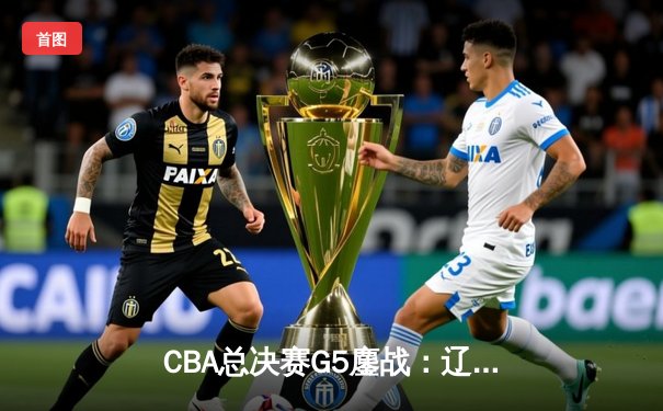 CBA总决赛G5鏖战：辽宁本钢加时逆转广东东莞大益成功卫冕